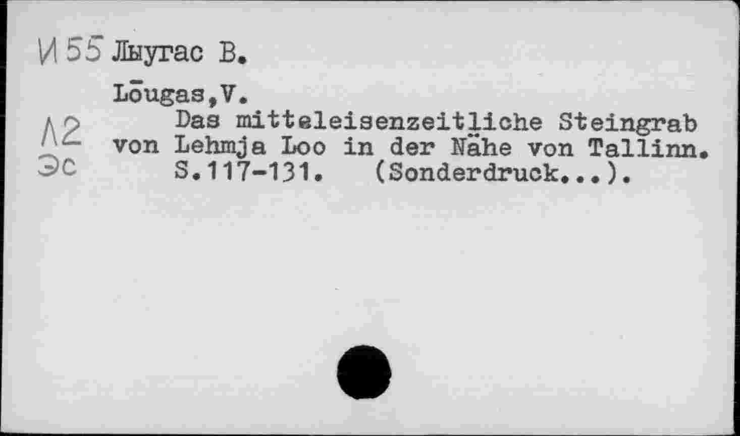 ﻿И 55 Лыугас В.
Lougas,V.
до Das mitteieisenzeitliche Steingrab ',	von Lehmja Loo in der Nähe von Tallinn
S.117-131. (Sonderdruck...).